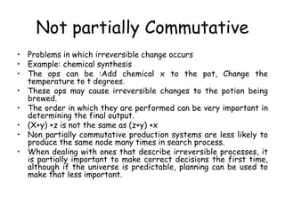 Not partially Commutative
• Problems in which irreversible change occurs
• Example: chemical synthesis
• The ops can be :Add chemical x to the pot, Change the
temperature to t degrees.
• These ops may cause irreversible changes to the potion being
brewed.
• The order in which they are performed can be very important in
determining the final output.
• (X+y) +z is not the same as (z+y) +x
• Non partially commutative production systems are less likely to
produce the same node many times in search process.
• When dealing with ones that describe irreversible processes, it
is partially important to make correct decisions the first time,
although if the universe is predictable, planning can be used to
make that less important.
 