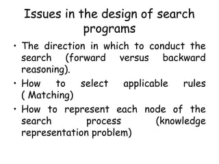 Issues in the design of search
programs
• The direction in which to conduct the
search (forward versus backward
reasoning).
• How to select applicable rules
( Matching)
• How to represent each node of the
search process (knowledge
representation problem)
 