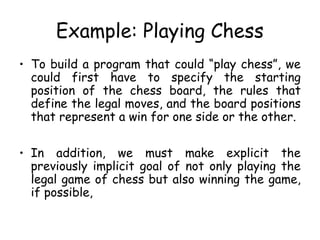 Example: Playing Chess
• To build a program that could “play chess”, we
could first have to specify the starting
position of the chess board, the rules that
define the legal moves, and the board positions
that represent a win for one side or the other.
• In addition, we must make explicit the
previously implicit goal of not only playing the
legal game of chess but also winning the game,
if possible,
 
