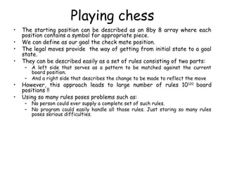 Playing chess
• The starting position can be described as an 8by 8 array where each
position contains a symbol for appropriate piece.
• We can define as our goal the check mate position.
• The legal moves provide the way of getting from initial state to a goal
state.
• They can be described easily as a set of rules consisting of two parts:
– A left side that serves as a pattern to be matched against the current
board position.
– And a right side that describes the change to be made to reflect the move
• However, this approach leads to large number of rules 10120
board
positions !!
• Using so many rules poses problems such as:
– No person could ever supply a complete set of such rules.
– No program could easily handle all those rules. Just storing so many rules
poses serious difficulties.
 