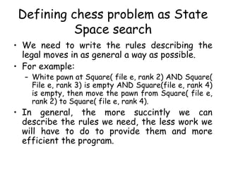 Defining chess problem as State
Space search
• We need to write the rules describing the
legal moves in as general a way as possible.
• For example:
– White pawn at Square( file e, rank 2) AND Square(
File e, rank 3) is empty AND Square(file e, rank 4)
is empty, then move the pawn from Square( file e,
rank 2) to Square( file e, rank 4).
• In general, the more succintly we can
describe the rules we need, the less work we
will have to do to provide them and more
efficient the program.
 