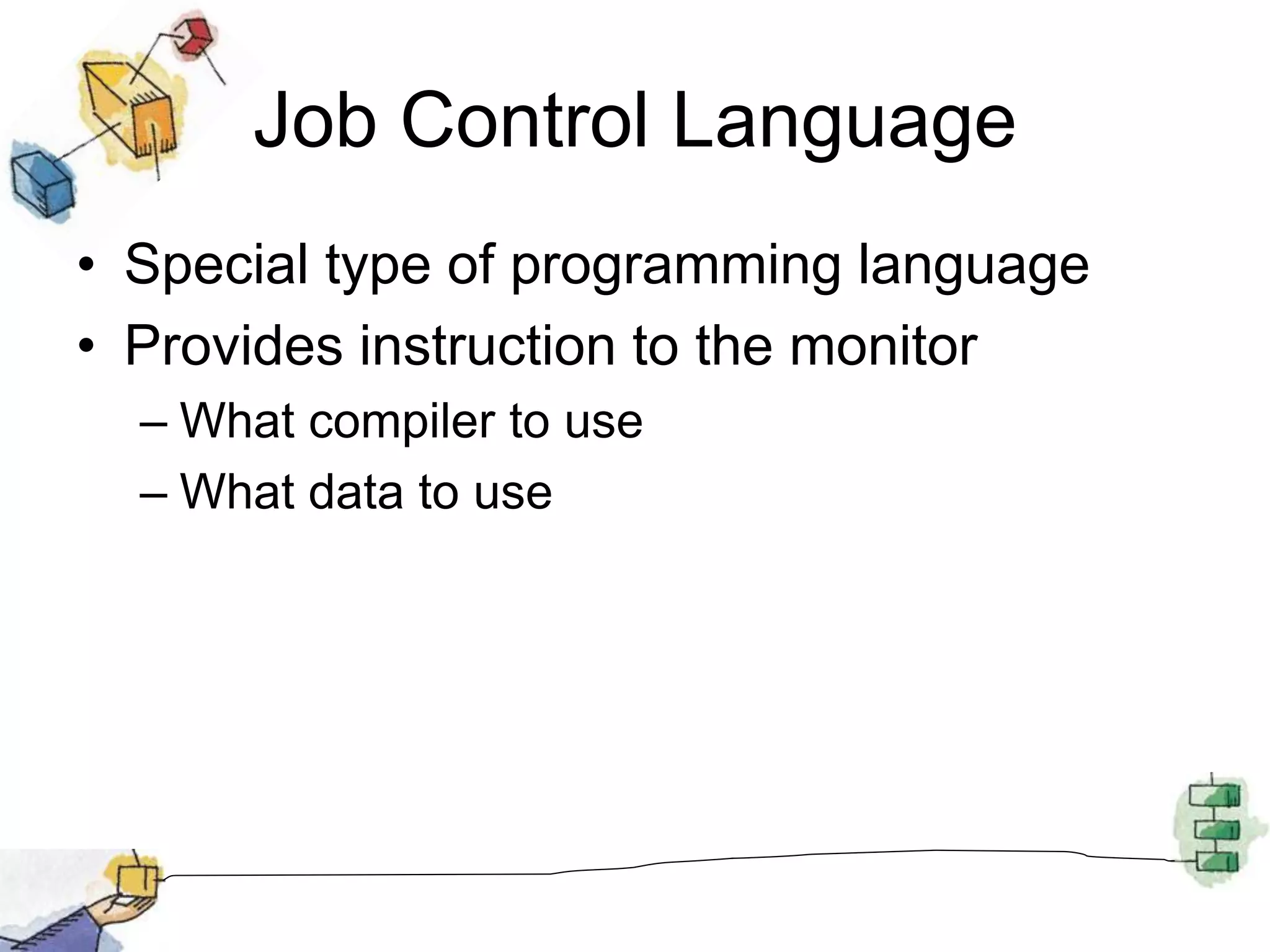 Job Control Language
• Special type of programming language
• Provides instruction to the monitor
– What compiler to use
– What data to use
 