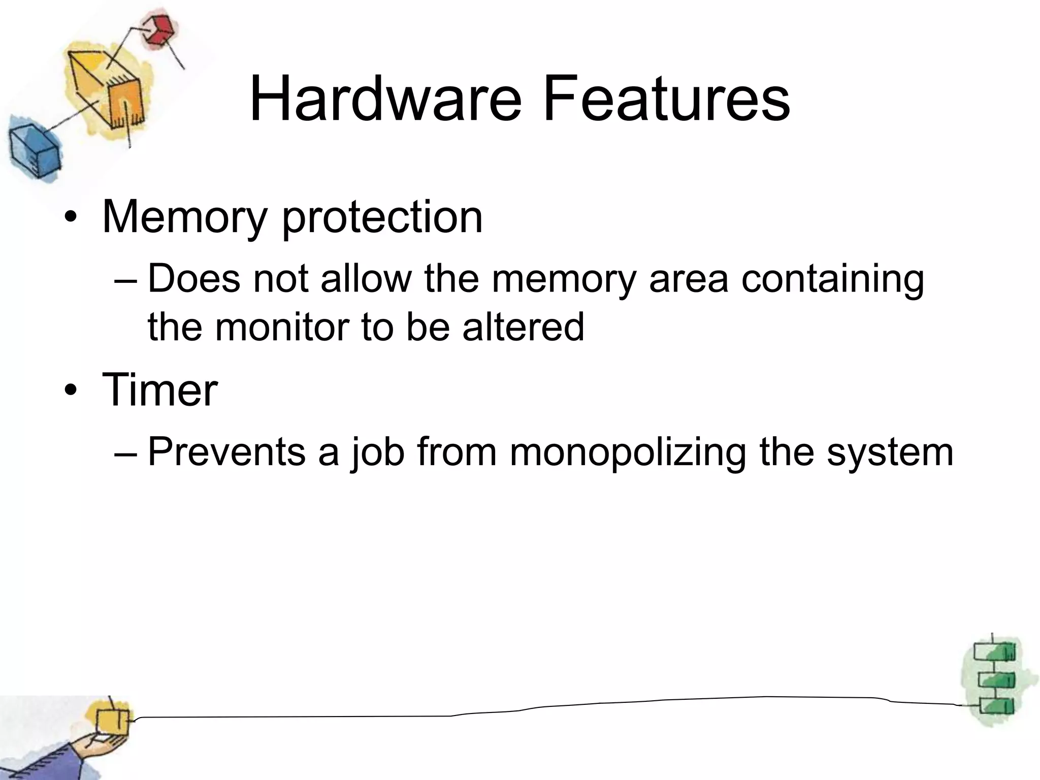 Hardware Features
• Memory protection
– Does not allow the memory area containing
the monitor to be altered
• Timer
– Prevents a job from monopolizing the system
 