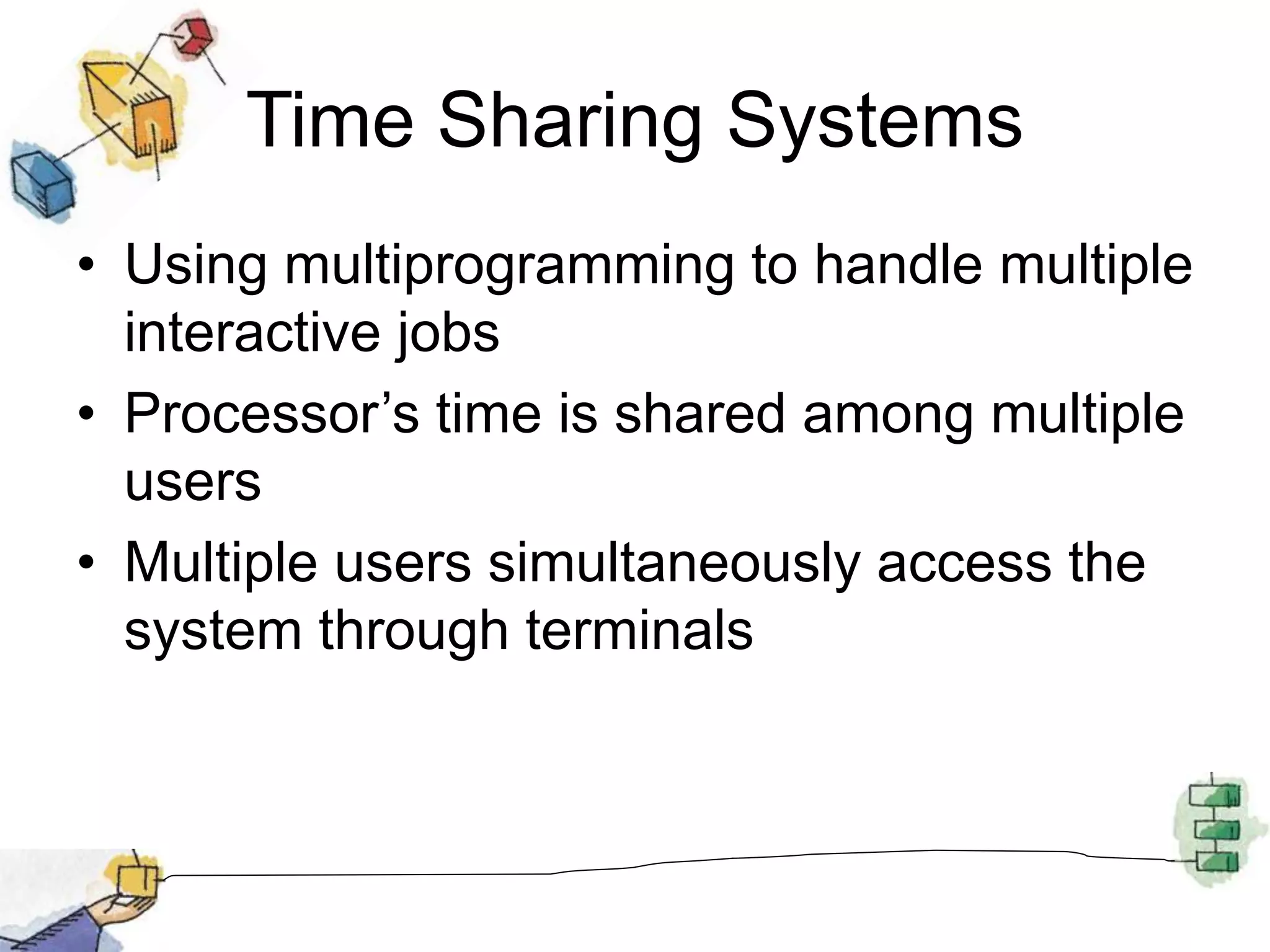 Time Sharing Systems
• Using multiprogramming to handle multiple
interactive jobs
• Processor’s time is shared among multiple
users
• Multiple users simultaneously access the
system through terminals
 