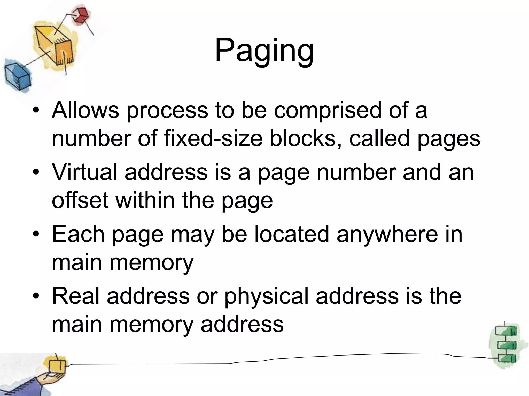 Paging
• Allows process to be comprised of a
number of fixed-size blocks, called pages
• Virtual address is a page number and an
offset within the page
• Each page may be located anywhere in
main memory
• Real address or physical address is the
main memory address
 