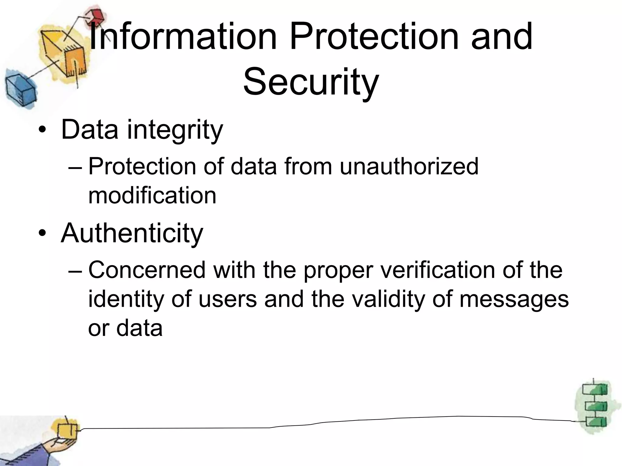 Information Protection and
Security
• Data integrity
– Protection of data from unauthorized
modification
• Authenticity
– Concerned with the proper verification of the
identity of users and the validity of messages
or data
 