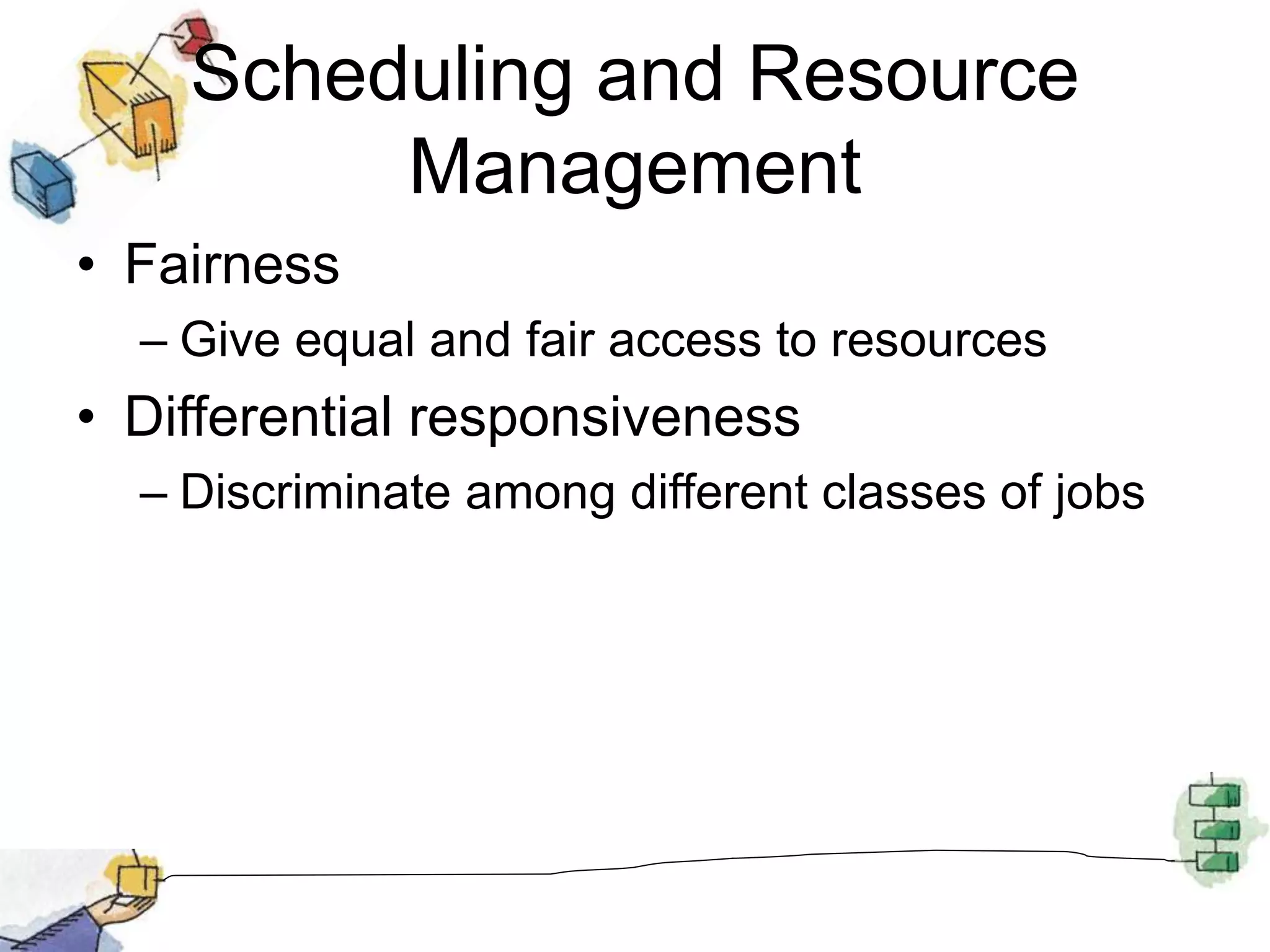 Scheduling and Resource
Management
• Fairness
– Give equal and fair access to resources
• Differential responsiveness
– Discriminate among different classes of jobs
 