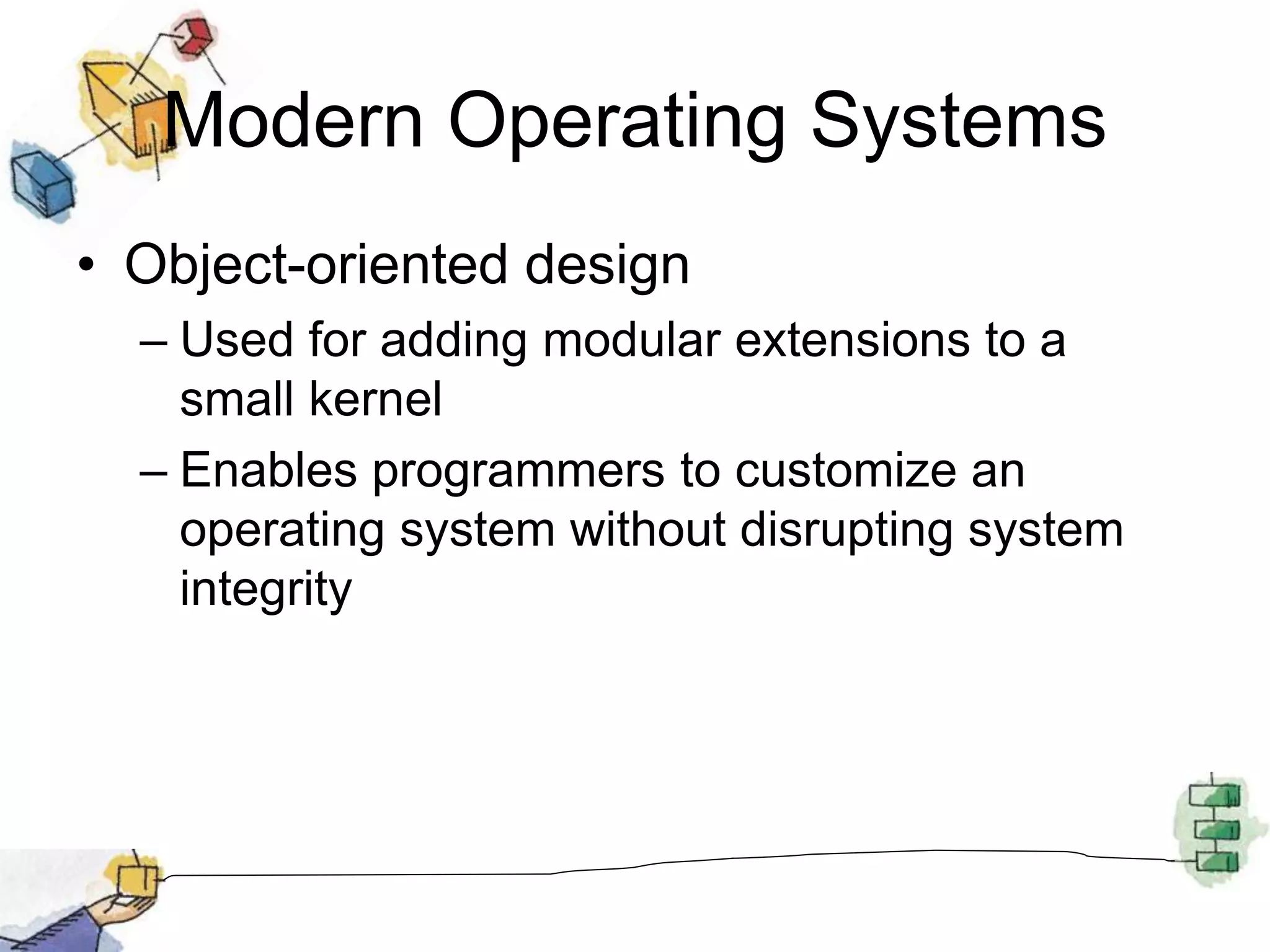 Modern Operating Systems
• Object-oriented design
– Used for adding modular extensions to a
small kernel
– Enables programmers to customize an
operating system without disrupting system
integrity
 