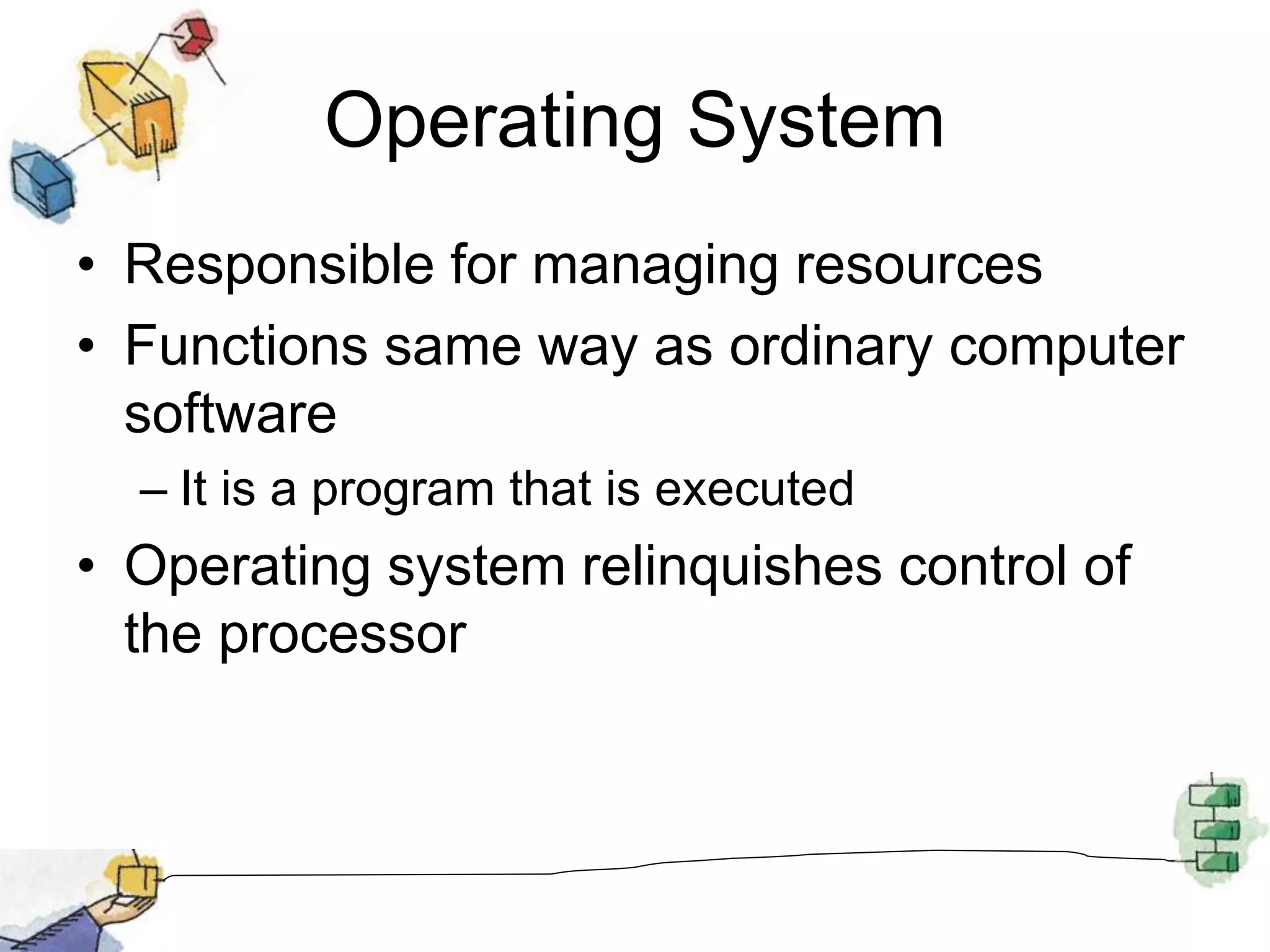 Operating System
• Responsible for managing resources
• Functions same way as ordinary computer
software
– It is a program that is executed
• Operating system relinquishes control of
the processor
 