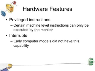Hardware Features
• Privileged instructions
– Certain machine level instructions can only be
executed by the monitor
• Interrupts
– Early computer models did not have this
capability
 