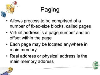 Paging
• Allows process to be comprised of a
number of fixed-size blocks, called pages
• Virtual address is a page number and an
offset within the page
• Each page may be located anywhere in
main memory
• Real address or physical address is the
main memory address
 