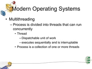 Modern Operating Systems
• Multithreading
– Process is divided into threads that can run
concurrently
• Thread
– Dispatchable unit of work
– executes sequentially and is interruptable
• Process is a collection of one or more threads
 