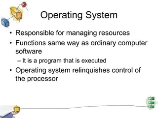 Operating System
• Responsible for managing resources
• Functions same way as ordinary computer
software
– It is a program that is executed
• Operating system relinquishes control of
the processor
 