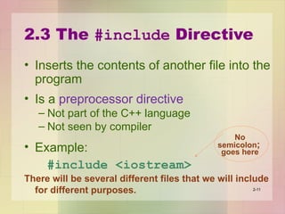 2.3 The #include Directive
• Inserts the contents of another file into the
program
• Is a preprocessor directive
– Not part of the C++ language
– Not seen by compiler
• Example:
#include <iostream>
There will be several different files that we will include
for different purposes. 2-11
No
semicolon;
goes here
 