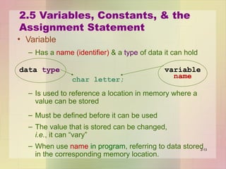 2.5 Variables, Constants, & the
Assignment Statement
• Variable
– Has a name (identifier) & a type of data it can hold
char letter;
– Is used to reference a location in memory where a
value can be stored
– Must be defined before it can be used
– The value that is stored can be changed,
i.e., it can “vary”
– When use name in program, referring to data stored
in the corresponding memory location.
2-13
variable
name
data type
 