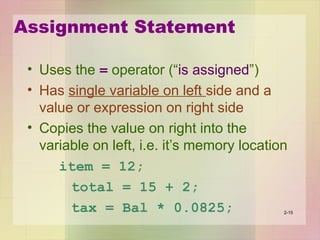 Assignment Statement
• Uses the = operator (“is assigned”)
• Has single variable on left side and a
value or expression on right side
• Copies the value on right into the
variable on left, i.e. it’s memory location
item = 12;
total = 15 + 2;
tax = Bal * 0.0825; 2-15
 
