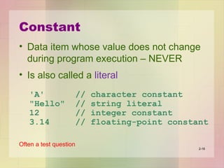 Constant
• Data item whose value does not change
during program execution – NEVER
• Is also called a literal
'A' // character constant
"Hello" // string literal
12 // integer constant
3.14 // floating-point constant
Often a test question
2-16
 