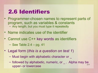 2.6 Identifiers
• Programmer-chosen names to represent parts of
program, such as variables & constants
– Any length, but you must type it repeatedly
• Name indicates use of the identifier
• Cannot use C++ key words as identifiers
– See Table 2.4 – pg. 41
• Legal form (this is a question on test 1)
– Must begin with alphabetic character or _
– followed by alphabetic, numeric, or _ . Alpha may be
upper- or lowercase
2-17
 