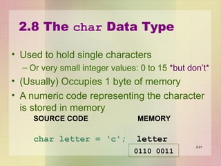 2.8 The char Data Type
• Used to hold single characters
– Or very small integer values: 0 to 15 *but don’t*
• (Usually) Occupies 1 byte of memory
• A numeric code representing the character
is stored in memory
2-21
SOURCE CODE MEMORY
char letter = ‘c'; letter
0110 0011
 
