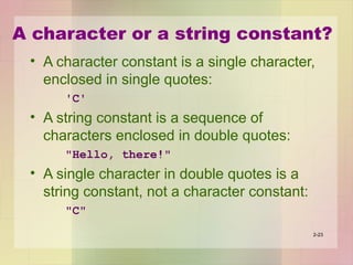 A character or a string constant?
• A character constant is a single character,
enclosed in single quotes:
'C'
• A string constant is a sequence of
characters enclosed in double quotes:
"Hello, there!"
• A single character in double quotes is a
string constant, not a character constant:
"C"
2-23
 