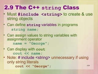 2.9 The C++ string Class
• Must #include <string> to create & use
string objects
• Can define string variables in programs
string name;
• Can assign values to string variables with
assignment operator
name = "George";
• Can display with cout
cout << name;
• Note: # include <string> unnecessary if using
only string literals
cout << “George”; 2-24
 