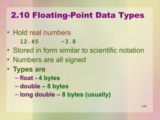 2.10 Floating-Point Data Types
• Hold real numbers
12.45 -3.8
• Stored in form similar to scientific notation
• Numbers are all signed
• Types are
– float - 4 bytes
– double – 8 bytes
– long double – 8 bytes (usually)
2-25
 