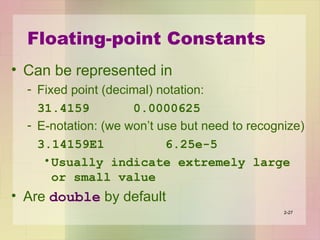 Floating-point Constants
• Can be represented in
- Fixed point (decimal) notation:
31.4159 0.0000625
- E-notation: (we won’t use but need to recognize)
3.14159E1 6.25e-5
•Usually indicate extremely large
or small value
• Are double by default
2-27
 