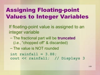 Assigning Floating-point
Values to Integer Variables
If floating-point value is assigned to an
integer variable
– The fractional part will be truncated
(i.e., “chopped off” & discarded)
– The value is NOT rounded
int rainfall = 3.88;
cout << rainfall; // Displays 3
2-28
 