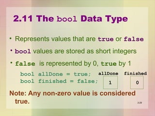 2.11 The bool Data Type
• Represents values that are true or false
• bool values are stored as short integers
• false is represented by 0, true by 1
bool allDone = true;
bool finished = false;
Note: Any non-zero value is considered
true. 2-29
allDone finished
1 0
 