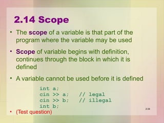 2.14 Scope
• The scope of a variable is that part of the
program where the variable may be used
• Scope of variable begins with definition,
continues through the block in which it is
defined
• A variable cannot be used before it is defined
int a;
cin >> a; // legal
cin >> b; // illegal
int b;
• (Test question)
2-34
 