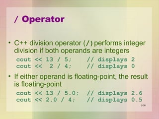 / Operator
• C++ division operator (/)performs integer
division if both operands are integers
cout << 13 / 5; // displays 2
cout << 2 / 4; // displays 0
• If either operand is floating-point, the result
is floating-point
cout << 13 / 5.0; // displays 2.6
cout << 2.0 / 4; // displays 0.5
2-38
 