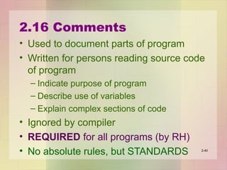2.16 Comments
• Used to document parts of program
• Written for persons reading source code
of program
– Indicate purpose of program
– Describe use of variables
– Explain complex sections of code
• Ignored by compiler
• REQUIRED for all programs (by RH)
• No absolute rules, but STANDARDS 2-40
 