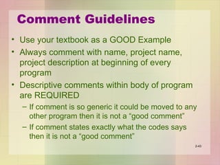 Comment Guidelines
• Use your textbook as a GOOD Example
• Always comment with name, project name,
project description at beginning of every
program
• Descriptive comments within body of program
are REQUIRED
– If comment is so generic it could be moved to any
other program then it is not a “good comment”
– If comment states exactly what the codes says
then it is not a “good comment”
2-43
 