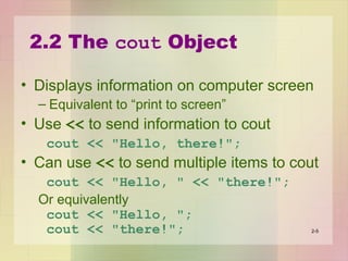 2.2 The cout Object
• Displays information on computer screen
– Equivalent to “print to screen”
• Use << to send information to cout
cout << "Hello, there!";
• Can use << to send multiple items to cout
cout << "Hello, " << "there!";
Or equivalently
cout << "Hello, ";
cout << "there!"; 2-5
 