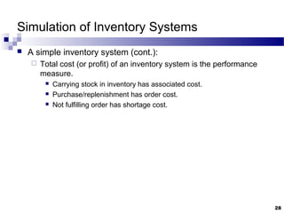 Simulation of Inventory Systems
 A simple inventory system (cont.):
 Total cost (or profit) of an inventory system is the performance
measure.
 Carrying stock in inventory has associated cost.
 Purchase/replenishment has order cost.
 Not fulfilling order has shortage cost.
28
 