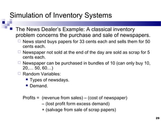 Simulation of Inventory Systems
 The News Dealer’s Example: A classical inventory
problem concerns the purchase and sale of newspapers.
 News stand buys papers for 33 cents each and sells them for 50
cents each.
 Newspaper not sold at the end of the day are sold as scrap for 5
cents each.
 Newspaper can be purchased in bundles of 10 (can only buy 10,
20,… 50, 60…)
 Random Variables:
 Types of newsdays.
 Demand.
Profits = (revenue from sales) – (cost of newspaper)
– (lost profit form excess demand)
+ (salvage from sale of scrap papers)
29
 