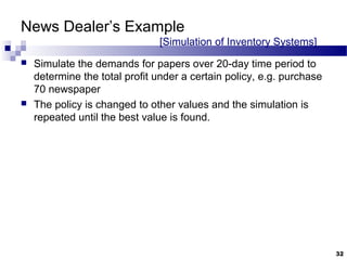 News Dealer’s Example
[Simulation of Inventory Systems]
 Simulate the demands for papers over 20-day time period to
determine the total profit under a certain policy, e.g. purchase
70 newspaper
 The policy is changed to other values and the simulation is
repeated until the best value is found.
32
 