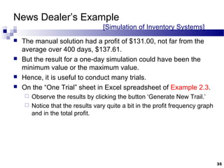 News Dealer’s Example
[Simulation of Inventory Systems]
 The manual solution had a profit of $131.00, not far from the
average over 400 days, $137.61.
 But the result for a one-day simulation could have been the
minimum value or the maximum value.
 Hence, it is useful to conduct many trials.
 On the “One Trial” sheet in Excel spreadsheet of Example 2.3.
 Observe the results by clicking the button ‘Generate New Trail.’
 Notice that the results vary quite a bit in the profit frequency graph
and in the total profit.
35
 