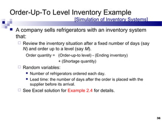 Order-Up-To Level Inventory Example
[Simulation of Inventory Systems]
 A company sells refrigerators with an inventory system
that:
 Review the inventory situation after a fixed number of days (say
N) and order up to a level (say M).
Order quantity = (Order-up-to level) - (Ending inventory)
+ (Shortage quantity)
 Random variables:
 Number of refrigerators ordered each day.
 Lead time: the number of days after the order is placed with the
supplier before its arrival.
 See Excel solution for Example 2.4 for details.
36
 