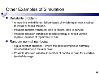 Other Examples of Simulation
 Reliability problem:
 A machine with different failure types of which repairman is called
to install or repair the part.
 Possible random variables: time to failure, time to service.
 Possible decision variables: decide strategy of repair verses
replace, number of repairman to hire.
 Random normal numbers:
 e.g. a bomber problem – where the point of impact is normally
distributed around the aim point.
 Possible decision variables: number of bombs to drop for a certain
level of damage.
40
 