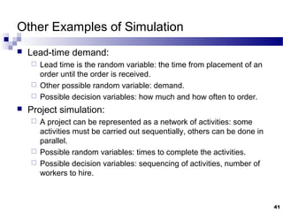 Other Examples of Simulation
 Lead-time demand:
 Lead time is the random variable: the time from placement of an
order until the order is received.
 Other possible random variable: demand.
 Possible decision variables: how much and how often to order.
 Project simulation:
 A project can be represented as a network of activities: some
activities must be carried out sequentially, others can be done in
parallel.
 Possible random variables: times to complete the activities.
 Possible decision variables: sequencing of activities, number of
workers to hire.
41
 
