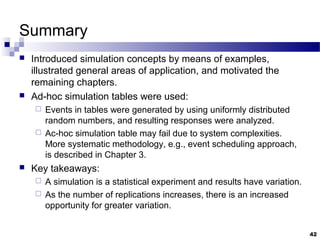 Summary
 Introduced simulation concepts by means of examples,
illustrated general areas of application, and motivated the
remaining chapters.
 Ad-hoc simulation tables were used:
 Events in tables were generated by using uniformly distributed
random numbers, and resulting responses were analyzed.
 Ac-hoc simulation table may fail due to system complexities.
More systematic methodology, e.g., event scheduling approach,
is described in Chapter 3.
 Key takeaways:
 A simulation is a statistical experiment and results have variation.
 As the number of replications increases, there is an increased
opportunity for greater variation.
42
 