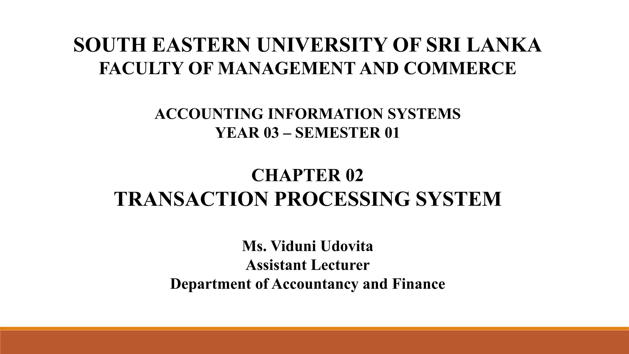 SOUTH EASTERN UNIVERSITY OF SRI LANKA
FACULTY OF MANAGEMENT AND COMMERCE
ACCOUNTING INFORMATION SYSTEMS
YEAR 03 – SEMESTER 01
CHAPTER 02
TRANSACTION PROCESSING SYSTEM
Ms. Viduni Udovita
Assistant Lecturer
Department of Accountancy and Finance
 