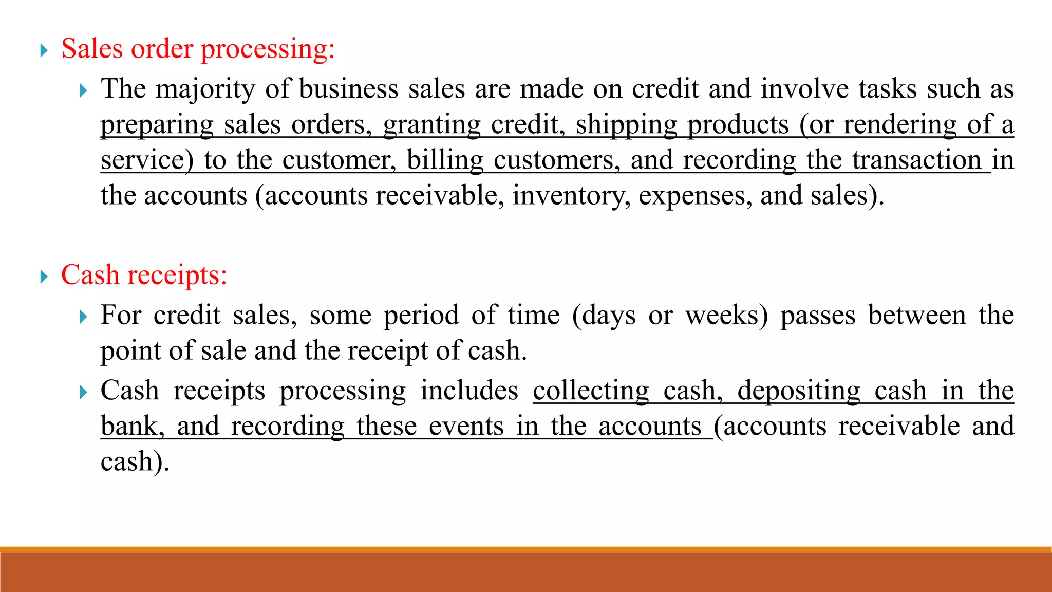  Sales order processing:
 The majority of business sales are made on credit and involve tasks such as
preparing sales orders, granting credit, shipping products (or rendering of a
service) to the customer, billing customers, and recording the transaction in
the accounts (accounts receivable, inventory, expenses, and sales).
 Cash receipts:
 For credit sales, some period of time (days or weeks) passes between the
point of sale and the receipt of cash.
 Cash receipts processing includes collecting cash, depositing cash in the
bank, and recording these events in the accounts (accounts receivable and
cash).
 