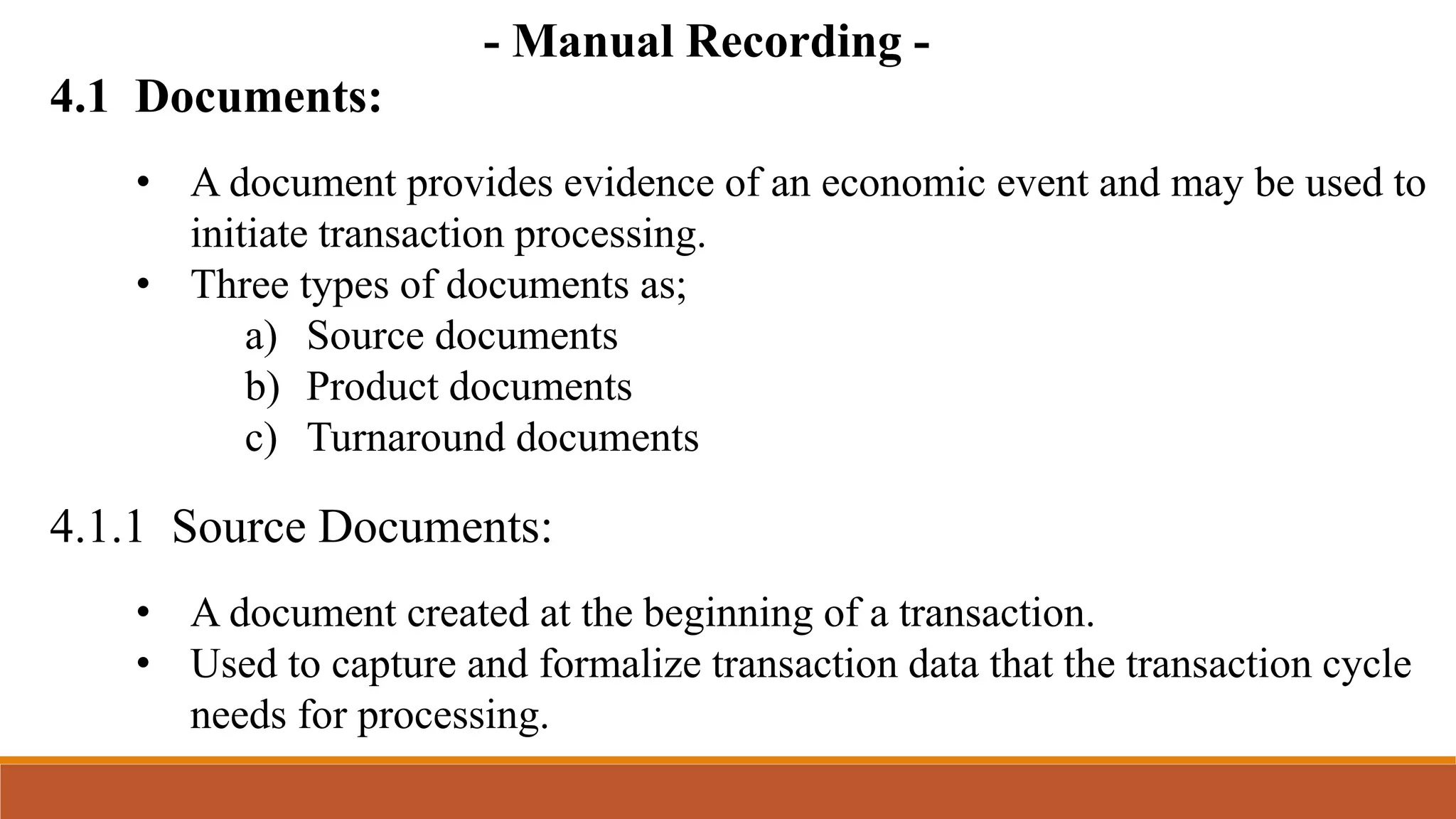 4.1 Documents:
4.1.1 Source Documents:
• A document provides evidence of an economic event and may be used to
initiate transaction processing.
• Three types of documents as;
a) Source documents
b) Product documents
c) Turnaround documents
• A document created at the beginning of a transaction.
• Used to capture and formalize transaction data that the transaction cycle
needs for processing.
- Manual Recording -
 