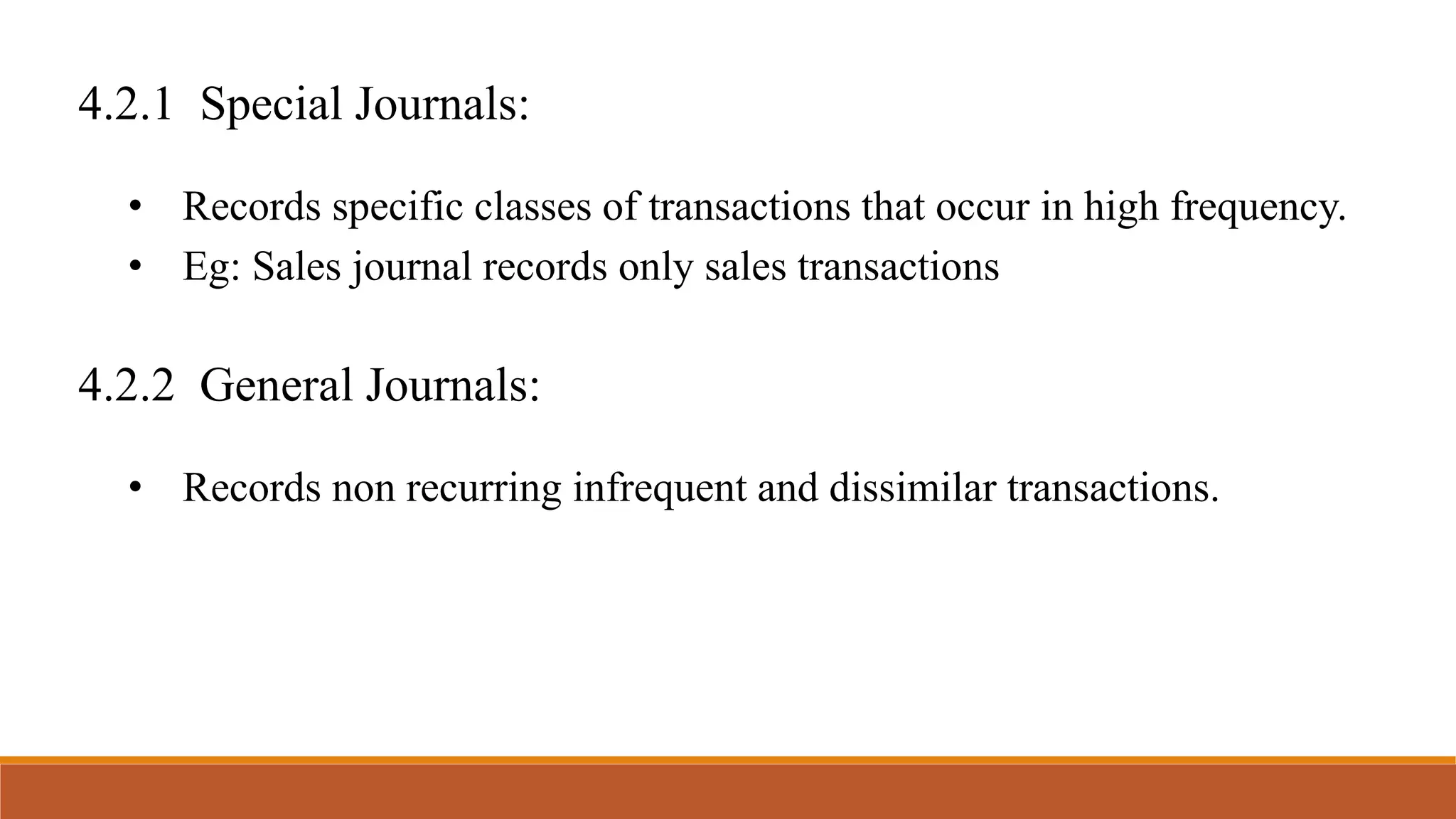 4.2.1 Special Journals:
• Records specific classes of transactions that occur in high frequency.
• Eg: Sales journal records only sales transactions
4.2.2 General Journals:
• Records non recurring infrequent and dissimilar transactions.
 