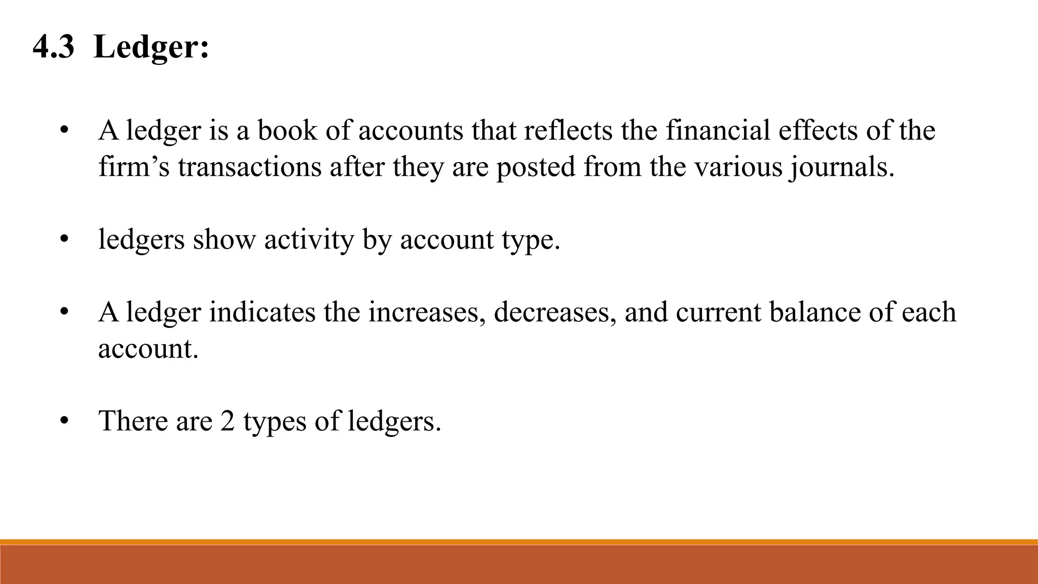 4.3 Ledger:
• A ledger is a book of accounts that reflects the financial effects of the
firm’s transactions after they are posted from the various journals.
• ledgers show activity by account type.
• A ledger indicates the increases, decreases, and current balance of each
account.
• There are 2 types of ledgers.
 