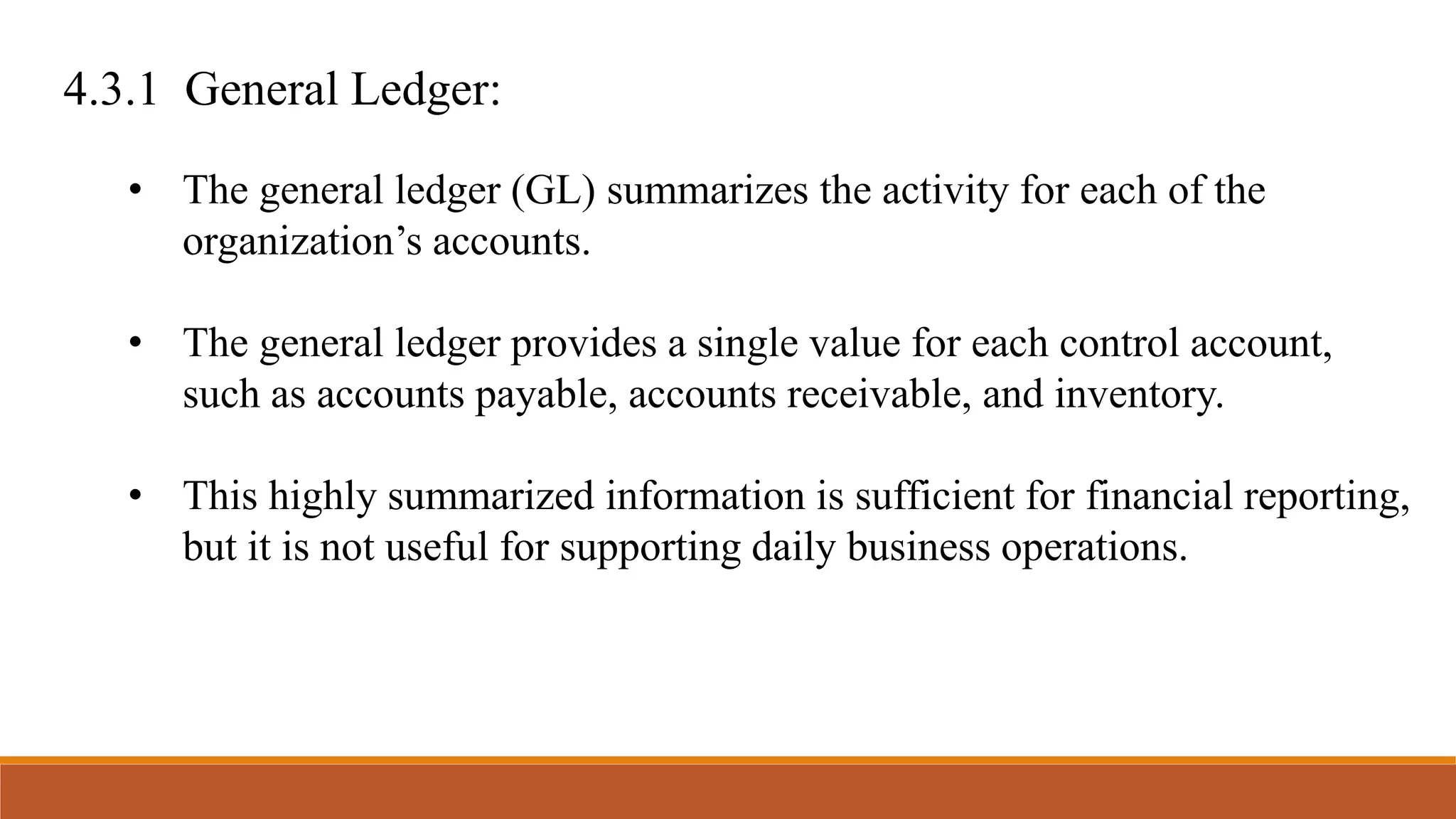 4.3.1 General Ledger:
• The general ledger (GL) summarizes the activity for each of the
organization’s accounts.
• The general ledger provides a single value for each control account,
such as accounts payable, accounts receivable, and inventory.
• This highly summarized information is sufficient for financial reporting,
but it is not useful for supporting daily business operations.
 