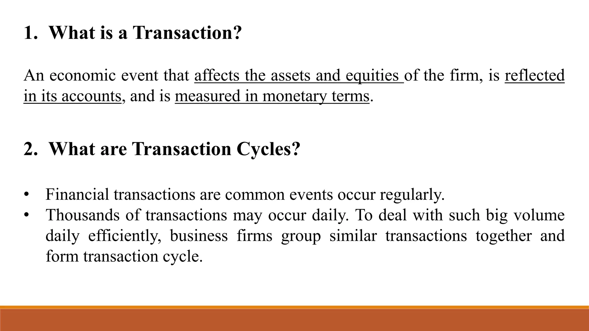 1. What is a Transaction?
An economic event that affects the assets and equities of the firm, is reflected
in its accounts, and is measured in monetary terms.
2. What are Transaction Cycles?
• Financial transactions are common events occur regularly.
• Thousands of transactions may occur daily. To deal with such big volume
daily efficiently, business firms group similar transactions together and
form transaction cycle.
 