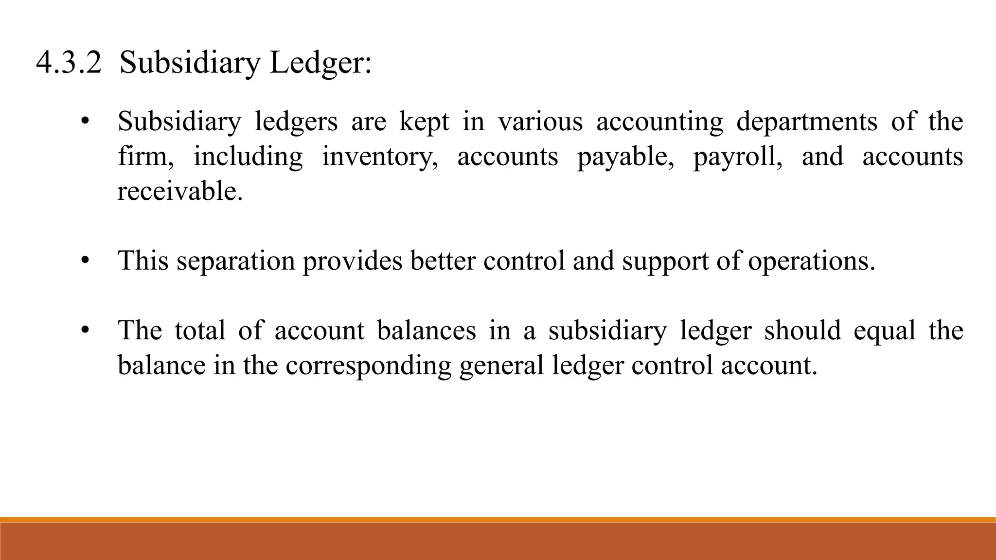4.3.2 Subsidiary Ledger:
• Subsidiary ledgers are kept in various accounting departments of the
firm, including inventory, accounts payable, payroll, and accounts
receivable.
• This separation provides better control and support of operations.
• The total of account balances in a subsidiary ledger should equal the
balance in the corresponding general ledger control account.
 